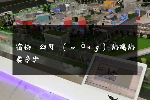 宿松縣公司網(wǎng)站建站要多少錢